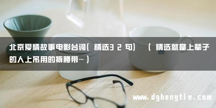 北京爱情故事电影台词（精选32句） （精选就是上辈子的人上吊用的裤腰带…）